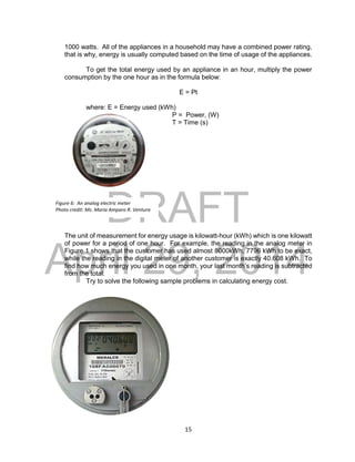 DRAFT
April 29, 2014
15
1000 watts. All of the appliances in a household may have a combined power rating,
that is why, energy is usually computed based on the time of usage of the appliances.
To get the total energy used by an appliance in an hour, multiply the power
consumption by the one hour as in the formula below:
E = Pt
where: E = Energy used (kWh)
P = Power, (W)
T = Time (s)
The unit of measurement for energy usage is kilowatt-hour (kWh) which is one kilowatt
of power for a period of one hour. For example, the reading in the analog meter in
Figure 1 shows that the customer has used almost 8000kWh, 7796 kWh to be exact,
while the reading in the digital meter of another customer is exactly 40.608 kWh. To
find how much energy you used in one month, your last month’s reading is subtracted
from the total.
Try to solve the following sample problems in calculating energy cost.
Figure 6: An analog electric meter
Photo credit: Ms. Maria Amparo R. Ventura
 