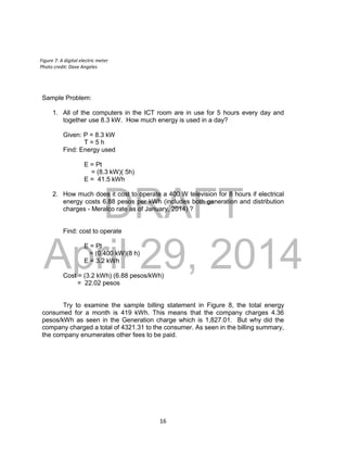 DRAFT
April 29, 2014
16
Sample Problem:
1. All of the computers in the ICT room are in use for 5 hours every day and
together use 8.3 kW. How much energy is used in a day?
Given: P = 8.3 kW
T = 5 h
Find: Energy used
E = Pt
= (8.3 kW)( 5h)
E = 41.5 kWh
2. How much does it cost to operate a 400 W television for 8 hours if electrical
energy costs 6.88 pesos per kWh (includes both generation and distribution
charges - Meralco rate as of January, 2014) ?
Find: cost to operate
E = Pt
= (0.400 kW)(8 h)
E = 3.2 kWh
Cost = (3.2 kWh) (6.88 pesos/kWh)
= 22.02 pesos
Try to examine the sample billing statement in Figure 8, the total energy
consumed for a month is 419 kWh. This means that the company charges 4.36
pesos/kWh as seen in the Generation charge which is 1,827.01. But why did the
company charged a total of 4321.31 to the consumer. As seen in the billing summary,
the company enumerates other fees to be paid.
Figure 7: A digital electric meter
Photo credit: Dave Angeles
 