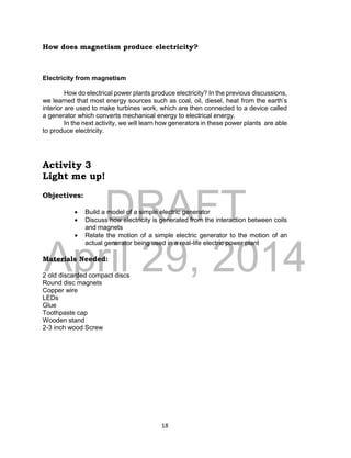 DRAFT
April 29, 2014
18
How does magnetism produce electricity?
Electricity from magnetism
How do electrical power plants produce electricity? In the previous discussions,
we learned that most energy sources such as coal, oil, diesel, heat from the earth’s
interior are used to make turbines work, which are then connected to a device called
a generator which converts mechanical energy to electrical energy.
In the next activity, we will learn how generators in these power plants are able
to produce electricity.
Activity 3
Light me up!
Objectives:
 Build a model of a simple electric generator
 Discuss how electricity is generated from the interaction between coils
and magnets
 Relate the motion of a simple electric generator to the motion of an
actual generator being used in a real-life electric power plant
Materials Needed:
2 old discarded compact discs
Round disc magnets
Copper wire
LEDs
Glue
Toothpaste cap
Wooden stand
2-3 inch wood Screw
 