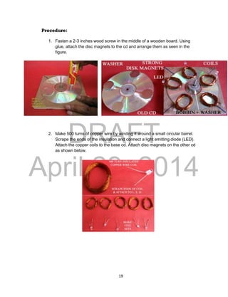 DRAFT
April 29, 2014
19
Procedure:
1. Fasten a 2-3 inches wood screw in the middle of a wooden board. Using
glue, attach the disc magnets to the cd and arrange them as seen in the
figure.
2. Make 500 turns of copper wire by winding it around a small circular barrel.
Scrape the ends of the insulation and connect a light emitting diode (LED).
Attach the copper coils to the base cd. Attach disc magnets on the other cd
as shown below.
 
