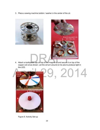 DRAFT
April 29, 2014
20
3. Place a sewing machine bobbin / washer in the center of the cd.
4. Attach a toothpaste cap on top of the magnet cd and secure it on top of the
copper coil cd as shown. Let the cd turn around on its axis to produce light in
the LED.
Figure 9. Activity Set-up
 