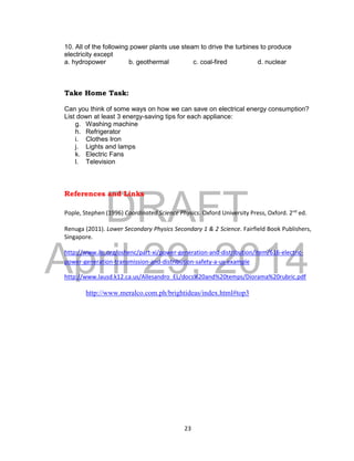 DRAFT
April 29, 2014
23
10. All of the following power plants use steam to drive the turbines to produce
electricity except
a. hydropower b. geothermal c. coal-fired d. nuclear
Take Home Task:
Can you think of some ways on how we can save on electrical energy consumption?
List down at least 3 energy-saving tips for each appliance:
g. Washing machine
h. Refrigerator
i. Clothes Iron
j. Lights and lamps
k. Electric Fans
l. Television
References and Links
Pople, Stephen (1996) Coordinated Science Physics. Oxford University Press, Oxford. 2nd
ed.
Renuga (2011). Lower Secondary Physics Secondary 1 & 2 Science. Fairfield Book Publishers,
Singapore.
http://www.ilo.org/oshenc/part-xi/power-generation-and-distribution/item/616-electric-
power-generation-transmission-and-distribution-safety-a-us-example
http://www.lausd.k12.ca.us/Allesandro_EL/docs%20and%20temps/Diorama%20rubric.pdf
http://www.meralco.com.ph/brightideas/index.html#top3
 