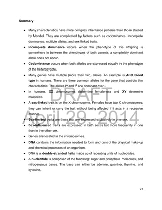 DRAFT
April 29, 2014
22
Summary
 Many characteristics have more complex inheritance patterns than those studied
by Mendel. They are complicated by factors such as codominance, incomplete
dominance, multiple alleles, and sex-linked traits.
 Incomplete dominance occurs when the phenotype of the offspring is
somewhere in between the phenotypes of both parents; a completely dominant
allele does not occur.
 Codominance occurs when both alleles are expressed equally in the phenotype
of the heterozygote.
 Many genes have multiple (more than two) alleles. An example is ABO blood
type in humans. There are three common alleles for the gene that controls this
characteristic. The alleles IA and IB are dominant over i.
 In humans, XX chromosomes determine femaleness and XY determine
maleness.
 A sex-linked trait is on the X chromosome. Females have two X chromosomes;
they can inherit or carry the trait without being affected if it acts in a recessive
manner.
 Sex-limited traits are those that are expressed exclusively in one sex.
 Sex-influenced traits are expressed in both sexes but more frequently in one
than in the other sex.
 Genes are located in the chromosomes.
 DNA contains the information needed to form and control the physical make-up
and chemical processes of an organism.
 DNA is a double-stranded helix made up of repeating units of nucleotides.
 A nucleotide is composed of the following: sugar and phosphate molecules, and
nitrogeneous bases. The base can either be adenine, guanine, thymine, and
cytosine.
 