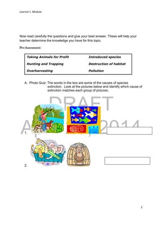 DRAFT
April 29, 2014
Learner’s Module
2
Now read carefully the questions and give your best answer. These will help your
teacher determine the knowledge you have for this topic.
Pre-Assessment:
A. Photo Quiz: The words in the box are some of the causes of species
extinction. Look at the pictures below and identify which cause of
extinction matches each group of pictures.
1.
2.
Taking Animals for Profit Introduced species
Hunting and Trapping Destruction of habitat
Overharvesting Pollution
 