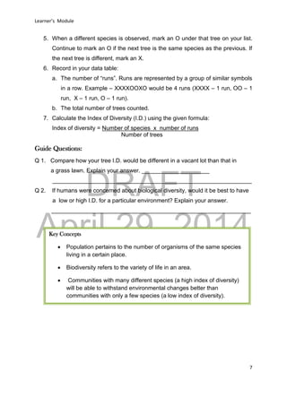 DRAFT
April 29, 2014
Learner’s Module
7
5. When a different species is observed, mark an O under that tree on your list.
Continue to mark an O if the next tree is the same species as the previous. If
the next tree is different, mark an X.
6. Record in your data table:
a. The number of “runs”. Runs are represented by a group of similar symbols
in a row. Example – XXXXOOXO would be 4 runs (XXXX – 1 run, OO – 1
run, X – 1 run, O – 1 run).
b. The total number of trees counted.
7. Calculate the Index of Diversity (I.D.) using the given formula:
Index of diversity = Number of species x number of runs
Number of trees
Guide Questions:
Q 1. Compare how your tree I.D. would be different in a vacant lot than that in
a grass lawn. Explain your answer. _____________________
______________________________________________________________
Q 2. If humans were concerned about biological diversity, would it be best to have
a low or high I.D. for a particular environment? Explain your answer.
______________________________________________________________
Key Concepts
 Population pertains to the number of organisms of the same species
living in a certain place.
 Biodiversity refers to the variety of life in an area.
 Communities with many different species (a high index of diversity)
will be able to withstand environmental changes better than
communities with only a few species (a low index of diversity).
 