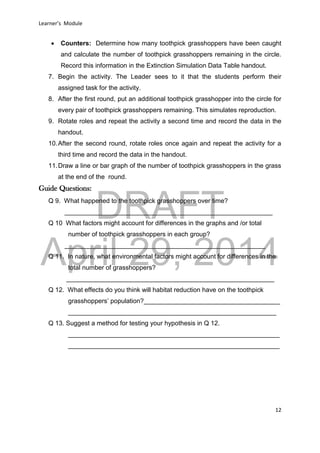DRAFT
April 29, 2014
Learner’s Module
12
 Counters: Determine how many toothpick grasshoppers have been caught
and calculate the number of toothpick grasshoppers remaining in the circle.
Record this information in the Extinction Simulation Data Table handout.
7. Begin the activity. The Leader sees to it that the students perform their
assigned task for the activity.
8. After the first round, put an additional toothpick grasshopper into the circle for
every pair of toothpick grasshoppers remaining. This simulates reproduction.
9. Rotate roles and repeat the activity a second time and record the data in the
handout.
10.After the second round, rotate roles once again and repeat the activity for a
third time and record the data in the handout.
11.Draw a line or bar graph of the number of toothpick grasshoppers in the grass
at the end of the round.
Guide Questions:
Q 9. What happened to the toothpick grasshoppers over time?
__________________________________________________________
Q 10 What factors might account for differences in the graphs and /or total
number of toothpick grasshoppers in each group?
________________________________________________________
Q 11. In nature, what environmental factors might account for differences in the
total number of grasshoppers?
__________________________________________________________
Q 12. What effects do you think will habitat reduction have on the toothpick
grasshoppers’ population?______________________________________
__________________________________________________________
Q 13. Suggest a method for testing your hypothesis in Q 12.
___________________________________________________________
___________________________________________________________
 