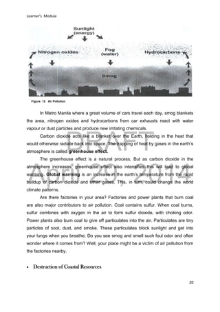 DRAFT
April 29, 2014
Learner’s Module
20
In Metro Manila where a great volume of cars travel each day, smog blankets
the area, nitrogen oxides and hydrocarbons from car exhausts react with water
vapour or dust particles and produce new irritating chemicals.
Carbon dioxide acts like a blanket over the Earth, holding in the heat that
would otherwise radiate back into space. The trapping of heat by gases in the earth’s
atmosphere is called greenhouse effect.
The greenhouse effect is a natural process. But as carbon dioxide in the
atmosphere increases, greenhouse effect also intensifies–this will lead to global
warming. Global warming is an increase in the earth’s temperature from the rapid
buildup of carbon dioxide and other gases. This, in turn, could change the world
climate patterns.
Are there factories in your area? Factories and power plants that burn coal
are also major contributors to air pollution. Coal contains sulfur. When coal burns,
sulfur combines with oxygen in the air to form sulfur dioxide, with choking odor.
Power plants also burn coal to give off particulates into the air. Particulates are tiny
particles of soot, dust, and smoke. These particulates block sunlight and get into
your lungs when you breathe. Do you see smog and smell such foul odor and often
wonder where it comes from? Well, your place might be a victim of air pollution from
the factories nearby.
 Destruction of Coastal Resources
Figure 12 Air Pollution
 