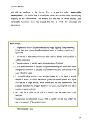 DRAFT
April 29, 2014
Learner’s Module
23
will still be available in the future. This is a practice called sustainable
development. This means that a sustainable society should live under the carrying
capacity of the environment. This means that the rate at which society uses
renewable resources does not exceed the rate at which the resources are
generated.
Performance Task
Key Concepts :
 The principal causes of deforestation are illegal logging, kaingin farming,
forest fires, and conversion of agricultural lands to housing projects and
typhoons.
 The effects of deforestation include soil erosion, floods and depletion of
wildlife resources.
 The major cause of wildlife extinction is the loss of habitat.
 Coral reef destruction is caused by dynamite fishing and muro-ami, while
mangrove destruction is caused by overharvesting and conversion of the
area into other uses.
 In eutrophication, nutrients are washed away from the land to enrich
bodies of water. It causes excessive growth of aquatic plants and algae
and results in algal bloom, which eventually die and decompose. The
process depletes the oxygen dissolved in water, causing fish and other
aquatic organisms to die.
 Acid rain is a result of air pollution mostly from factories and motor
vehicles.
 Sustainable development means that a society should live under the
carrying capacity of the environment.
 