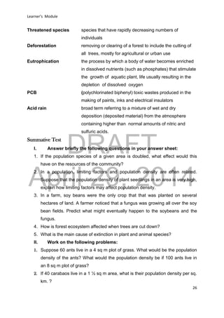 DRAFT
April 29, 2014
Learner’s Module
26
Threatened species species that have rapidly decreasing numbers of
individuals
Deforestation removing or clearing of a forest to include the cutting of
all trees, mostly for agricultural or urban use
Eutrophication the process by which a body of water becomes enriched
in dissolved nutrients (such as phosphates) that stimulate
the growth of aquatic plant, life usually resulting in the
depletion of dissolved oxygen
PCB (polychlorinated biphenyl) toxic wastes produced in the
making of paints, inks and electrical insulators
Acid rain broad term referring to a mixture of wet and dry
deposition (deposited material) from the atmosphere
containing higher than normal amounts of nitric and
sulfuric acids.
Summative Test
I. Answer briefly the following questions in your answer sheet:
1. If the population species of a given area is doubled, what effect would this
have on the resources of the community?
2. In a population, limiting factors and population density are often related.
Suppose that the population density of plant seedlings in an area is very high,
explain how limiting factors may affect population density.
3. In a farm, soy beans were the only crop that that was planted on several
hectares of land. A farmer noticed that a fungus was growing all over the soy
bean fields. Predict what might eventually happen to the soybeans and the
fungus.
4. How is forest ecosystem affected when trees are cut down?
5. What is the main cause of extinction in plant and animal species?
II. Work on the following problems:
1. Suppose 60 ants live in a 4 sq m plot of grass. What would be the population
density of the ants? What would the population density be if 100 ants live in
an 8 sq m plot of grass?
2. If 40 carabaos live in a 1 ½ sq m area, what is their population density per sq.
km. ?
 