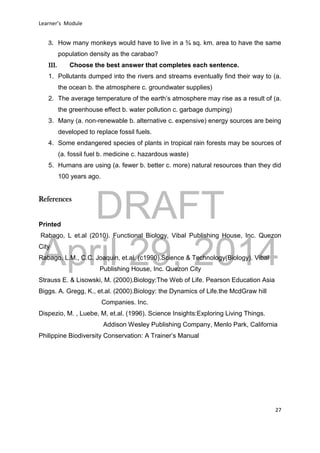 DRAFT
April 29, 2014
Learner’s Module
27
3. How many monkeys would have to live in a ¾ sq. km. area to have the same
population density as the carabao?
III. Choose the best answer that completes each sentence.
1. Pollutants dumped into the rivers and streams eventually find their way to (a.
the ocean b. the atmosphere c. groundwater supplies)
2. The average temperature of the earth’s atmosphere may rise as a result of (a.
the greenhouse effect b. water pollution c. garbage dumping)
3. Many (a. non-renewable b. alternative c. expensive) energy sources are being
developed to replace fossil fuels.
4. Some endangered species of plants in tropical rain forests may be sources of
(a. fossil fuel b. medicine c. hazardous waste)
5. Humans are using (a. fewer b. better c. more) natural resources than they did
100 years ago.
References
Printed
Rabago, L et.al (2010). Functional Biology, Vibal Publishing House, Inc. Quezon
City
Rabago, L.M., C.C. Joaquin, et.al. (c1990).Science & Technology(Biology). Vibal
Publishing House, Inc. Quezon City
Strauss E. & Lisowski, M. (2000).Biology:The Web of Life. Pearson Education Asia
Biggs. A. Gregg, K., et.al. (2000).Biology: the Dynamics of Life.the McdGraw hill
Companies. Inc.
Dispezio, M. , Luebe, M, et.al. (1996). Science Insights:Exploring Living Things.
Addison Wesley Publishing Company, Menlo Park, California
Philippine Biodiversity Conservation: A Trainer’s Manual
 