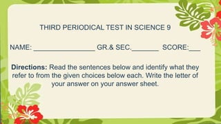 THIRD PERIODICAL TEST IN SCIENCE 9
NAME: ________________ GR.& SEC._______ SCORE:___
Directions: Read the sentences below and identify what they
refer to from the given choices below each. Write the letter of
your answer on your answer sheet.
 