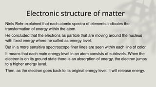 Electronic structure of matter
Niels Bohr explained that each atomic spectra of elements indicates the
transformation of energy within the atom.
He concluded that the electrons as particle that are moving around the nucleus
with fixed energy where he called as energy level.
But in a more sensitive spectroscope finer lines are seen within each line of color.
It means that each main energy level in an atom consists of sublevels. When the
electron is on its ground state there is an absorption of energy, the electron jumps
to a higher energy level.
Then, as the electron goes back to its original energy level, it will release energy.
 