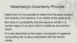 Heisenberg’s Uncertainty Principle
• states that it is not possible to determine the exact location
and velocity of an electron in an orbital at the same time.
• But there is a probability that the electron will be in a
certain region in an atom which is called as the electron
cloud.
• It is also described as the region composed of negatives
surrounding the nucleus associated with the atomic
orbital.
 