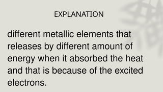 EXPLANATION
different metallic elements that
releases by different amount of
energy when it absorbed the heat
and that is because of the excited
electrons.
 