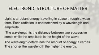 ELECTRONIC STRUCTURE OF MATTER
Light is a radiant energy travelling in space through a wave
form. Each radiation is characterized by a wavelength and
amplitude.
The wavelength is the distance between two successive
crests while the amplitude is the height of the wave.
The wavelength determines the amount of energy it carries.
The shorter the wavelength the higher the energy.
 