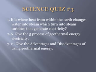 1. It is where heat from within the earth changes
water into steam which turn into steam
turbines that generate electricity?
2-6. Give the 5 process of geothermal energy
electricity.
7-11. Give the Advantages and Disadvantages of
using geothermal energy.