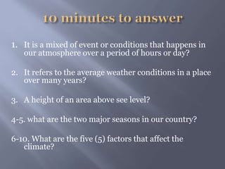 1. It is a mixed of event or conditions that happens in
our atmosphere over a period of hours or day?
2. It refers to the average weather conditions in a place
over many years?
3. A height of an area above see level?
4-5. what are the two major seasons in our country?
6-10. What are the five (5) factors that affect the
climate?