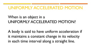 UNIFORMLY ACCELERATED MOTION
When is an object in a
UNIFORMLY ACCELERATED MOTION?
A body is said to have uniform acceleration if
it maintains a constant change in its velocity
in each time interval along a straight line.
 