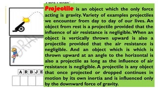 Projectile is an object which the only force
acting is gravity. Variety of examples projectiles
we encounter from day to day of our lives. An
object from rest is a projectile provided that the
influence of air resistance is negligible.When an
object is vertically thrown upward is also a
projectile provided that the air resistance is
negligible. And an object which is which is
thrown upward at an angle to the horizontal is
also a projectile as long as the influence of air
resistance is negligible.A projectile is any object
that once projected or dropped continues in
motion by its own inertia and is influenced only
by the downward force of gravity.
 