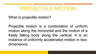 PROJECTILE MOTION
What is projectile motion?
Projectile motion is a combination of uniform
motion along the horizontal and the motion of a
freely falling body along the vertical. It is an
instance of uniformly accelerated motion in two-
dimensions.
 