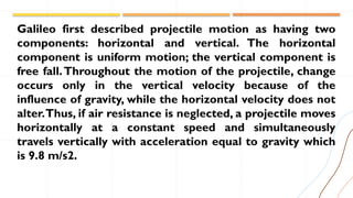 Galileo first described projectile motion as having two
components: horizontal and vertical. The horizontal
component is uniform motion; the vertical component is
free fall.Throughout the motion of the projectile, change
occurs only in the vertical velocity because of the
influence of gravity, while the horizontal velocity does not
alter.Thus, if air resistance is neglected, a projectile moves
horizontally at a constant speed and simultaneously
travels vertically with acceleration equal to gravity which
is 9.8 m/s2.
 