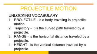 PROJECTILE MOTION
UNLOCKING VOCABULARY
1. PROJECTILE - is a body traveling in projectile
motion.
2. Trajectory - It is the curved path traveled by a
projectile.
3. RANGE - is the horizontal distance traveled by a
projectile.
4. HEIGHT - is the vertical distance traveled by a
projectile.
 