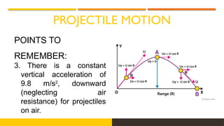 PROJECTILE MOTION
POINTS TO
REMEMBER:
3. There is a constant
vertical acceleration of
9.8 m/s2
, downward
(neglecting air
resistance) for projectiles
on air.
 