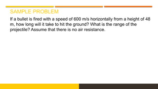 SAMPLE PROBLEM
If a bullet is fired with a speed of 600 m/s horizontally from a height of 48
m, how long will it take to hit the ground? What is the range of the
projectile? Assume that there is no air resistance.
 
