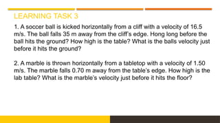 LEARNING TASK 3
1. A soccer ball is kicked horizontally from a cliff with a velocity of 16.5
m/s. The ball falls 35 m away from the cliff’s edge. Hong long before the
ball hits the ground? How high is the table? What is the balls velocity just
before it hits the ground?
2. A marble is thrown horizontally from a tabletop with a velocity of 1.50
m/s. The marble falls 0.70 m away from the table’s edge. How high is the
lab table? What is the marble’s velocity just before it hits the floor?
 