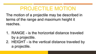 PROJECTILE MOTION
The motion of a projectile may be described in
terms of the range and maximum height it
reaches.
1. RANGE - is the horizontal distance traveled
by a projectile.
2. HEIGHT - is the vertical distance traveled by
a projectile.
 