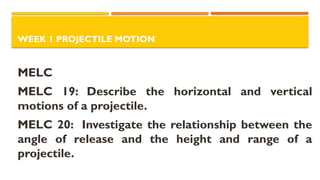 WEEK 1 PROJECTILE MOTION
MELC
MELC 19: Describe the horizontal and vertical
motions of a projectile.
MELC 20: Investigate the relationship between the
angle of release and the height and range of a
projectile.
 