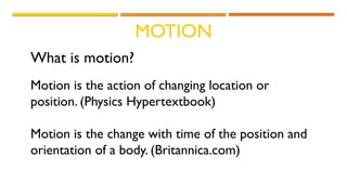 MOTION
What is motion?
Motion is the action of changing location or
position. (Physics Hypertextbook)
Motion is the change with time of the position and
orientation of a body. (Britannica.com)
 