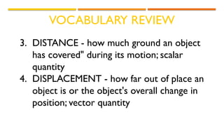 VOCABULARY REVIEW
3. DISTANCE - how much ground an object
has covered" during its motion; scalar
quantity
4. DISPLACEMENT - how far out of place an
object is or the object's overall change in
position; vector quantity
 