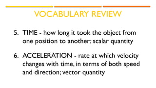 VOCABULARY REVIEW
5. TIME - how long it took the object from
one position to another; scalar quantity
6. ACCELERATION - rate at which velocity
changes with time, in terms of both speed
and direction; vector quantity
 