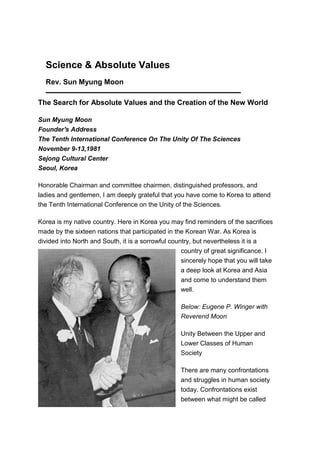Science & Absolute Values
  Rev. Sun Myung Moon

The Search for Absolute Values and the Creation of the New World

Sun Myung Moon
Founder's Address
The Tenth International Conference On The Unity Of The Sciences
November 9-13,1981
Sejong Cultural Center
Seoul, Korea

Honorable Chairman and committee chairmen, distinguished professors, and
ladies and gentlemen, I am deeply grateful that you have come to Korea to attend
the Tenth International Conference on the Unity of the Sciences.

Korea is my native country. Here in Korea you may find reminders of the sacrifices
made by the sixteen nations that participated in the Korean War. As Korea is
divided into North and South, it is a sorrowful country, but nevertheless it is a
                                                    country of great significance. I
                                                   sincerely hope that you will take
                                                   a deep look at Korea and Asia
                                                   and come to understand them
                                                   well.

                                                   Below: Eugene P. Winger with
                                                   Reverend Moon

                                                   Unity Between the Upper and
                                                   Lower Classes of Human
                                                   Society

                                                   There are many confrontations
                                                   and struggles in human society
                                                   today. Confrontations exist
                                                   between what might be called
 