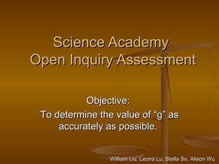 Science AcademyScience Academy
Open Inquiry AssessmentOpen Inquiry Assessment
Objective:Objective:
To determine the value ofTo determine the value of ““gg”” asas
accurately as possible.accurately as possible.
William Liu, Leona Lu, Stella So, Alison WuWilliam Liu, Leona Lu, Stella So, Alison Wu
 