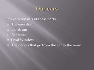 Our ears Our ears consists of these parts:The ears itselfEar-drumEar boneOval WindowThe nerves that go from the ear to the brain
