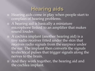 Hearing aidsHearing aids come in play when people start to complain of hearing problems.A hearing aid is basically a miniature microphone linked to an amplifier that makes sound louder.A cochlea implant (another hearing aid) is a tiny radio receiver fitted under the skin that receives radio signals from the earpiece under the ear. The implant then converts the signals to electrical pulses that trigger signals along the nerves to the brain.And they work together, the hearing aid and the cochlea implant.