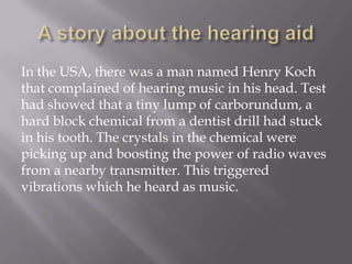 A story about the hearing aidIn the USA, there was a man named Henry Koch that complained of hearing music in his head. Test had showed that a tiny lump of carborundum, a hard block chemical from a dentist drill had stuck in his tooth. The crystals in the chemical were picking up and boosting the power of radio waves from a nearby transmitter. This triggered vibrations which he heard as music.