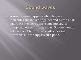 Sound wavesA sound wave happens when tiny air molecules are shoved together and bump apart again. As they leap apart some molecules bump into others further away. So you would get a wave of bumpy molecules moving outwards like the ripples on a pond.