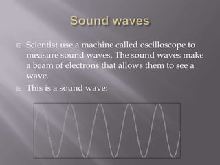 Sound wavesScientist use a machine called oscilloscope to measure sound waves. The sound waves make a beam of electrons that allows them to see a wave.  This is a sound wave: