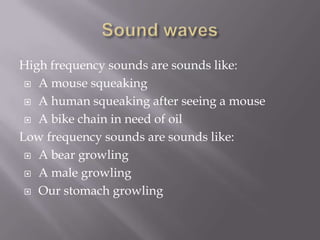 Sound wavesHigh frequency sounds are sounds like:A mouse squeaking A human squeaking after seeing a mouseA bike chain in need of oilLow frequency sounds are sounds like:A bear growlingA male growlingOur stomach growling