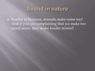 Sound in natureSimilar to humans, animals make noise too! And if you are complaining that we make too much noise, they make louder noises!!