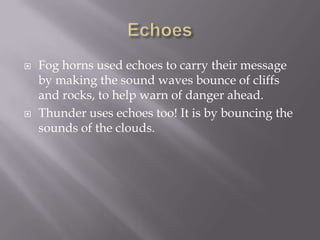 EchoesFog horns used echoes to carry their message by making the sound waves bounce of cliffs and rocks, to help warn of danger ahead.Thunder uses echoes too! It is by bouncing the sounds of the clouds.