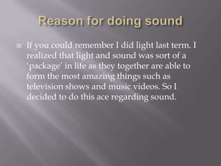 Reason for doing soundIf you could remember I did light last term. I realized that light and sound was sort of a ‘package’ in life as they together are able to form the most amazing things such as television shows and music videos. So I decided to do this ace regarding sound.