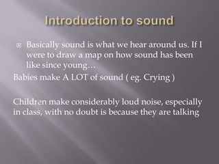 Introduction to soundBasically sound is what we hear around us. If I were to draw a map on how sound has been like since young…Babies make A LOT of sound ( eg. Crying )Children make considerably loud noise, especially in class, with no doubt is because they are talking