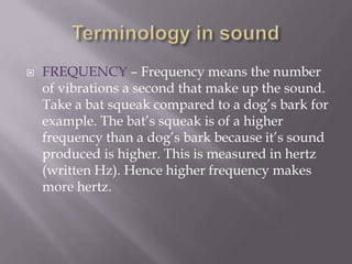 Terminology in soundFREQUENCY – Frequency means the number of vibrations a second that make up the sound. Take a bat squeak compared to a dog’s bark for example. The bat’s squeak is of a higher frequency than a dog’s bark because it’s sound produced is higher. This is measured in hertz (written Hz). Hence higher frequency makes more hertz.