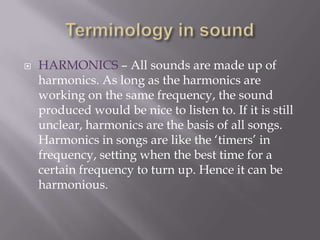 Terminology in soundHARMONICS – All sounds are made up of harmonics. As long as the harmonics are working on the same frequency, the sound produced would be nice to listen to. If it is still unclear, harmonics are the basis of all songs. Harmonics in songs are like the ‘timers’ in frequency, setting when the best time for a certain frequency to turn up. Hence it can be harmonious.