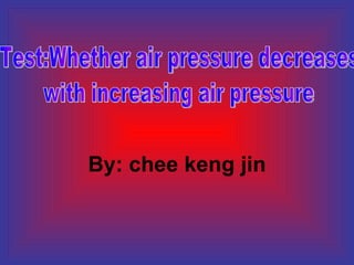 By: chee keng jin Test:Whether air pressure decreases  with increasing air pressure 