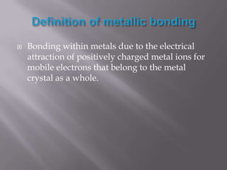 Definition of metallic bondingBonding within metals due to the electrical attraction of positively charged metal ions for mobile electrons that belong to the metal crystal as a whole.